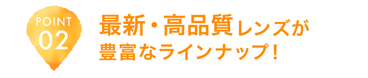 POINT02 最新・高品質レンズが豊富なラインナップ！