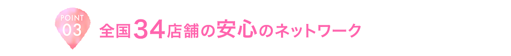 POINT03 全国34店舗の安心のネットワーク