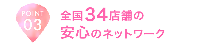 POINT03 全国34店舗の安心のネットワーク