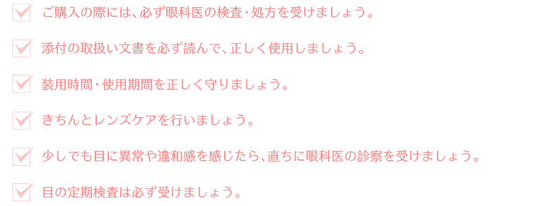 ご購入の際には、必ず眼科医の検査・処方を受けましょう。添付の取扱い文書を必ず読んで、正しく使用しましょう。装用時間・使用期間を正しく守りましょう。きちんとレンズケアを行いましょう。少しでも目に異常や違和感を感じたら、直ちに眼科医の診察を受けましょう。目の定期検査は必ず受けましょう。