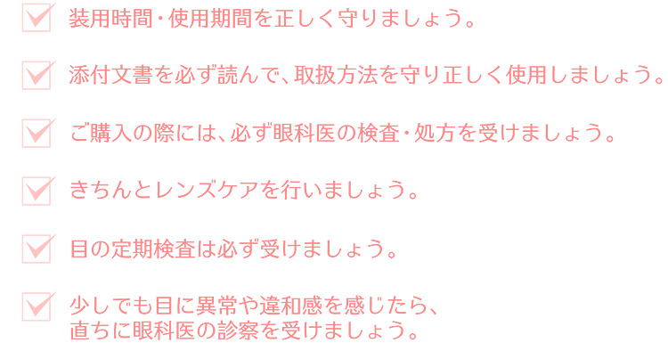 ご購入の際には、必ず眼科医の検査・処方を受けましょう。添付の取扱い文書を必ず読んで、正しく使用しましょう。装用時間・使用期間を正しく守りましょう。きちんとレンズケアを行いましょう。少しでも目に異常や違和感を感じたら、直ちに眼科医の診察を受けましょう。目の定期検査は必ず受けましょう。