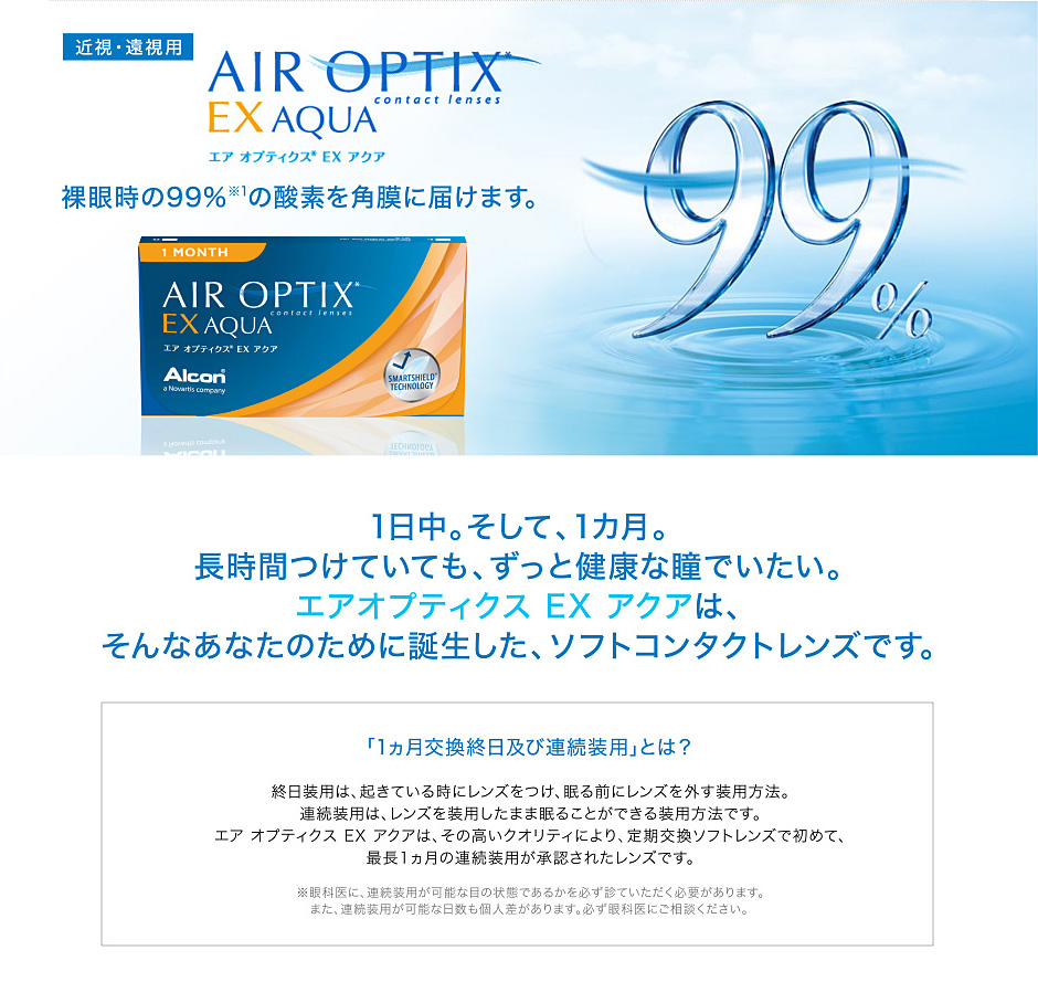 裸眼時の99%の酸素を角膜に届けます。一日中。そして一ヵ月。長時間つけていても、ずっと健康な瞳でいたい。エアオプティクスEXアクアは、そんなあなたのために誕生した、ソフトコンタクトレンズです。