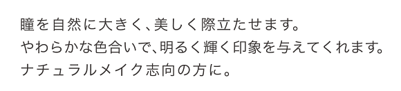 瞳を自然に大きく、美しく際立たせます。やわらかな色合いで、明るく輝く印象を与えてくれます。ナチュラルメイク志向の方に。