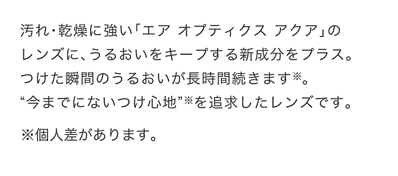 汚れ・乾燥に強い「エア オプティクス アクア」のレンズに、うるおいをキープする新成分をプラス。つけた瞬間のうるおいが長時間続きます。“今までにないつけ心地”を追求したレンズです。※個人差があります。