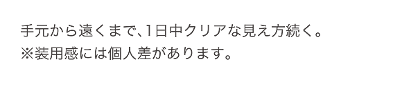 手元から遠くまで、1日中クリアな見え方続く。
※装用感には個人差があります。