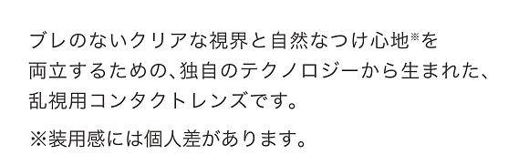 ブレないクリアな視界と自然なつけ心地を両立するための、独自のテクノロジーから生まれた、乱視用コンタクトレンズです。装用感には個人差があります。