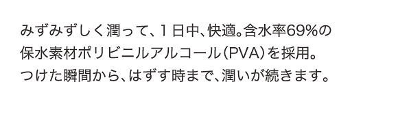 みずみずしく潤って、1日中、快適。含水率69%の保水素材ポリビニルアルコール（PVA）を採用。つけた瞬間から、はずす時まで、潤いが続きます。