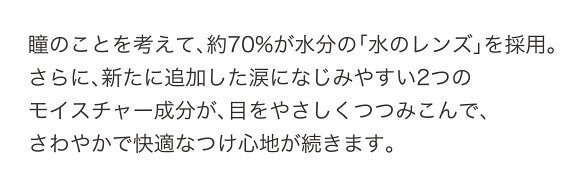 瞳のことを考えて、約70%が水分の「水レンズ」を採用。さらに、新たに追加した涙になじみやすい2つのモイスチャー成分が、目をやさしくつつみこんで、さわやかで快適なつけ心地が続きます。