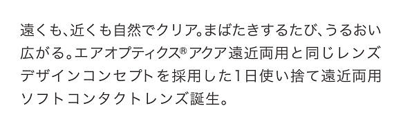 遠くも、近くも自然でクリア。まばたきするたび、うるおい広がる。エアオプティクス®アクア遠近両用と同じレンズデザインコンセプトを採用した1日使い捨て遠近両用ソフトコンタクトレンズ誕生。