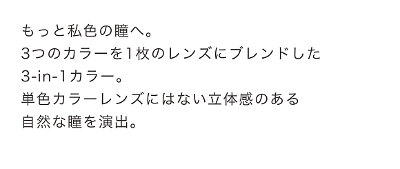 もっと私色の瞳へ。3つのカラーを1枚のレンズにブレンドした3-in-1カラー。単色カラーレンズにはない立体感のある自然な瞳を演出。