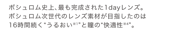 ボシュロム史上、最も完成された1dayレンズ。ボシュロム次世代のレンズ素材が目指したのは16時間続く“うるおい※1”と瞳の“快適性※4”