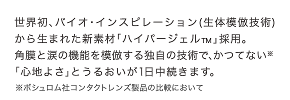 世界初、バイオ・インスピレーション(生体模倣技術)から生まれた新素材「ハイパージェル™」採用。角膜と涙の機能を模倣する独自の技術で、かつてない※「心地よさ」とうるおいが1日中続きます。※ボシュロム社コンタクトレンズ製品の比較において