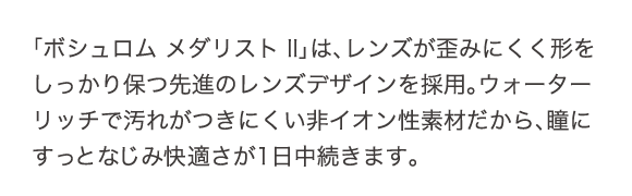 ボシュロム メダリストⅡは、レンズが歪みにくく形をしっかり保つ先進のレンズデザインを採用。ウォーターリッチで汚れがつきにくい非イオン性素材だから、瞳にすっとなじみ快適さが1日中続きます。