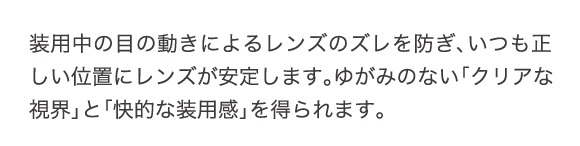 装用中の目の動きによるレンズのズレを防ぎ、いつも正しい位置にレンズが安定します。ゆがみのない「クリアな視界」と「快適な装用感」を得られます。