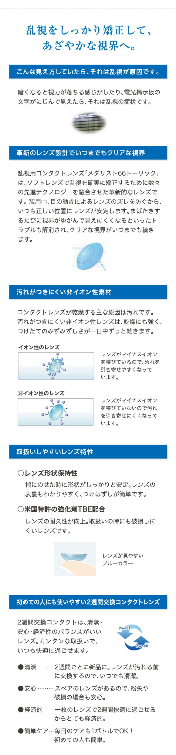 乱視をしっかり矯正して、あざやかな視界へ。革新のレンズ設計でいつまでもクリアな視界。汚れがつきにくい非イオン性素材。取り扱いしやすいレンズ特性。初めての人にも使いやすい2週間交換コンタクトレンズ。