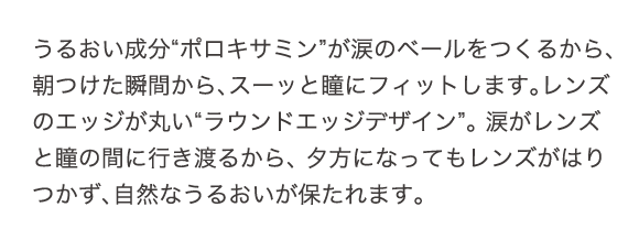 うるおい成分、ポロキサミンが涙のベールをつくるから、朝つけた瞬間から、スーッと瞳にフィットします。レンズのエッジが丸い、ラウンドエッジデザイン。涙がレンズと瞳の間に行き渡るから、夕方になってもレンズがはりつかず、自然なうるおいが保たれます。
