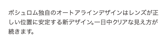 ボシュロム独自のオートアラインデザインは、レンズが正しい位置に安定する新デザイン。一日中クリアな見え方が続きます。