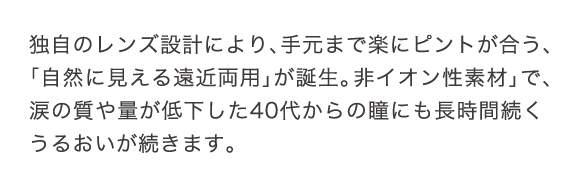 独自のレンズ設計により、手元まで楽にピントが合う、「自然に見える遠近両用」が誕生。非イオン性素材で、涙の質が低下した40代からの瞳にも長時間続くうるおいが続きます。