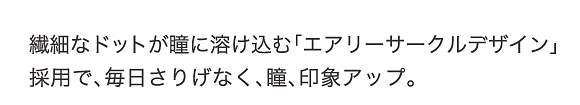 繊細なドットが瞳に溶け込む「エアリーサークルデザイン」採用で、毎日さりげなく、瞳、印象アップ。