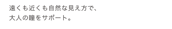 遠くも近くも自然な見え方で、大人の瞳をサポート。