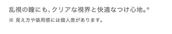 乱視の瞳にも、クリアな視界と快適なつけ心地。※