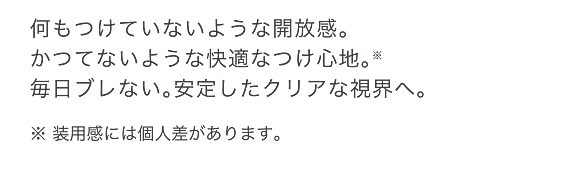 何もつけていないような開放感。かつてないような快適なつけ心地。※毎日ブレない。安定したクリアな視界へ。