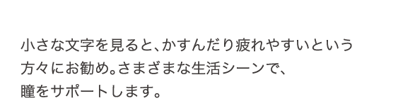 小さな文字を見ると、かすんだり疲れやすいという方々にお勧め。さまざまな生活シーンで瞳をサポートします。