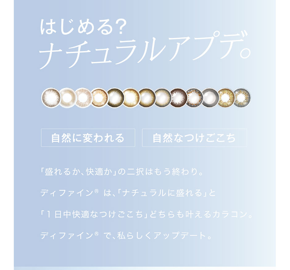 「盛れるか、快適か」の二択はもう終わり。ディファイン®は、「ナチュラルに盛れる」と「1日中快適なつけごこち」どちらも叶えるカラコン。ディファイン®で、私らしくアップデート。