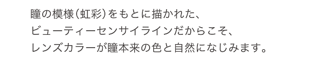 瞳の模様（虹彩）をもとに描かれた、ビューティーセンサイラインだからこそ、レンズカラーが瞳本来の色と自然になじみます。