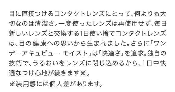 目に直接つけるコンタクトレンズにとって、何よりも大切なのは清潔さ。一度使ったレンズは再使用せず、毎日新しいレンズと交換する1日使い捨てコンタクトレンズは、目の健康への思いから生まれました。さらに「ワンデー アキュビュー モイスト」は「快適さ」を追求。独自の技術でうるおいをレンズに閉じ込めるから、1日中快適なつけ心地が続きます。