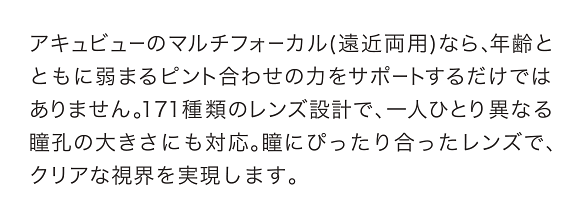 アキュビューのマルチフォーカル(遠近両用)なら、年齢とともに弱まるピント合わせの力をサポートするだけではありません。171種類のレンズ設計で、一人ひとり異なる瞳孔の大きさにも対応。瞳にぴったり合ったレンズで、クリアな視界を実現します。