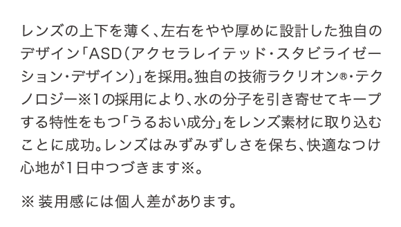 レンズの上下を薄く、左右をやや厚めに設計した独自のデザイン「ASD」を採用。独自の技術ラクリオン・テクノロジーの採用により、水の分子を引き寄せてキープする特性をもつ「うるおい成分」をレンズ素材に取り込むことに成功。レンズはみずみずしさを保ち、快適なつけ心地が1日中つづきます。