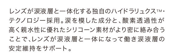 レンズが涙液層と一体化する独自のハイドラリュクスTM・テクノロジー採用。涙を模した成分と、酸素透過性が高く親水性に優れたシリコーン素材がより密に絡み合うことで、レンズが涙液層と一体になって働き涙液層の安定維持をサポート。