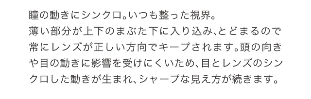 瞳の動きにシンクロ。いつも整った視界。薄い部分が上下のまぶた下に入り込み、とどまるので常にレンズが正しい方向でキープされます。頭の向きや目の動きに影響を受けにくいため、目とレンズのシンクロした動きが生まれ、シャープな見え方が続きます。