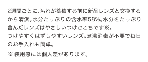 2週間ごとに、汚れが蓄積する前に新品のレンズと交換するから清潔。水分たっぷりの含水率58%。水分をたっぷり含んだレンズはやさしいつけごこちです。つけやすくはずしやすいレンズ。