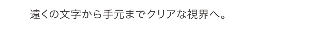 遠くの文字から手元までクリアな視界へ。