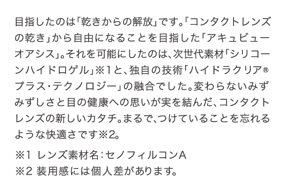 目指したのは「乾きからの解放」です。「コンタクトレンズの乾き」から自由になることを目指した「アキュビュー オアシス」。それを可能にしたのは、次世代素材「シリコーンハイドロゲル」と、独自の技術「ハイドロクリアプラス・テクノロジー」の融合でした。