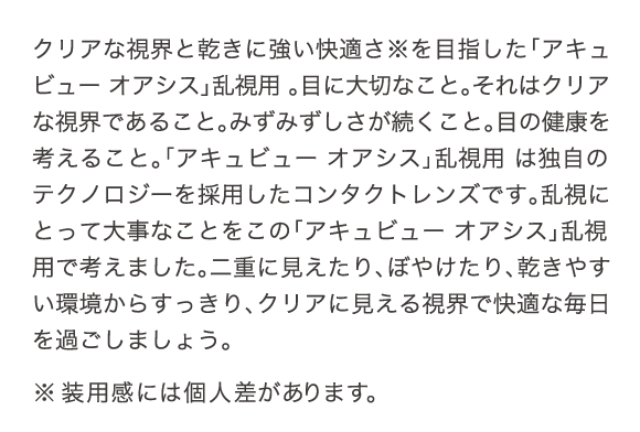 クリアな視界と乾きに強い快適さを目指した「アキビュー オアシス」乱視用は独自のテクノロジーを採用したコンタクトレンズです。