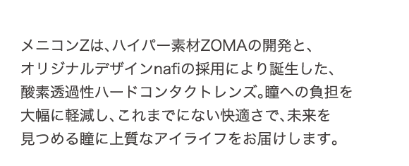 メニコンZは、ハイパー素材ZOMAの開発と、オリジナルデザインnafiの採用により誕生した、酸素透過性ハードコンタクトレンズ。瞳への負担を大幅に軽減し、これまでにない快適さで、未来を見つめる瞳に上質なアクアライフをお届けします。