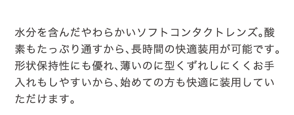 水分を含んだやわらかいソフトコンタクトレンズ。酸素もたっぷり通すから、長時間の快適装用が可能です。形状保持性にも優れ、薄いのに型くずれしにくく、お手入れもしやすいから、初めての方にも快適に装用していただけます。