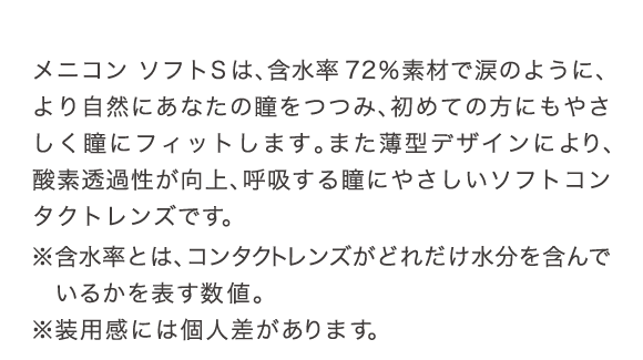 メニコンソフトSは、含水率72%の素材で涙のように、より自然にあたなの瞳をつつみ、初めての方にもやさしく瞳にフィットします。