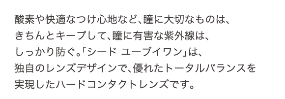 酸素や快適なつけ心地など、瞳に大切なものは、きちんとキープして、瞳に有害な紫外線は、しっかり防ぐ。