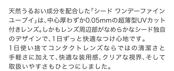 天然うるおい成分を配合した「シード ワンデーファイン ユーブイ」は、中心厚わずか0.05mmの超薄型UVカット付きレンズ。しかもレンズ周辺部がなめらかなシード独自のデザインで、1日ずっと快適なつけ心地です。1日使い捨てコンタクトレンズならではの清潔さと手軽さに加えて、快適な装用感、クリアな視界、そして取扱いやすさもひとつにしました。