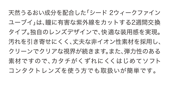 天然うるおい成分を配合した「シード 2ウィークファイン ユーブイ」は、瞳に有害な紫外線をカットする2週間交換タイプ。独自のレンズデザインで、快適な装用感を実現。汚れを引き寄せにくく、丈夫な非イオン性素材を採用し、クリーンでクリアな視界が続きます。また、弾力性のある素材ですので、カタチがくずれにくくはじめてソフトコンタクトレンズを使う方でも取扱いが簡単です。