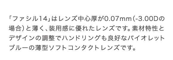 シード ファシル14はレンズ中心厚が0.07mmと薄く、装用感に優れたレンズです。素材特性とデザインの調整でハンドリングも良好なバイオレットブルーの薄型ソフトコンタクトレンズです。